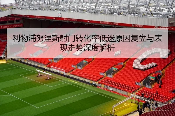 利物浦努涅斯射门转化率低迷原因复盘与表现走势深度解析