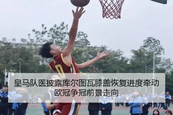 皇马队医披露库尔图瓦膝盖恢复进度牵动欧冠争冠前景走向