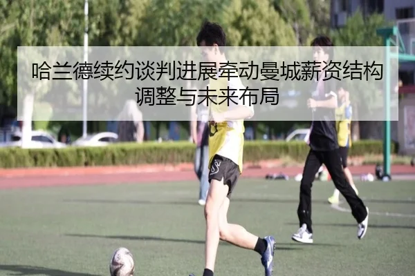 哈兰德续约谈判进展牵动曼城薪资结构调整与未来布局