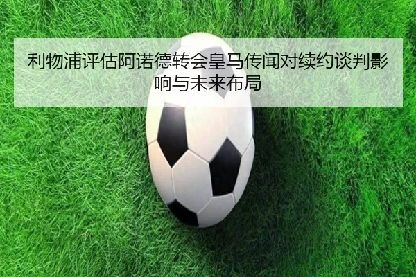 利物浦评估阿诺德转会皇马传闻对续约谈判影响与未来布局