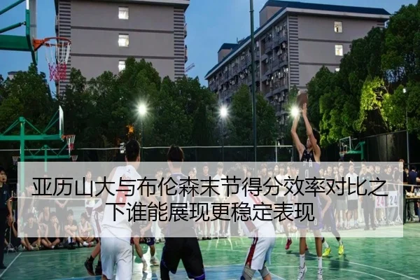 亚历山大与布伦森末节得分效率对比之下谁能展现更稳定表现