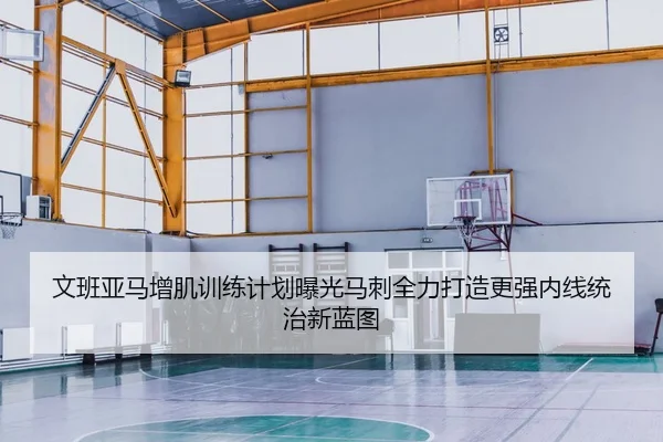 文班亚马增肌训练计划曝光马刺全力打造更强内线统治新蓝图