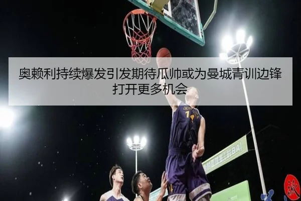 奥赖利持续爆发引发期待瓜帅或为曼城青训边锋打开更多机会